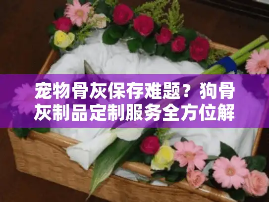宠物骨灰保存难题？狗骨灰制品定制服务全方位解析