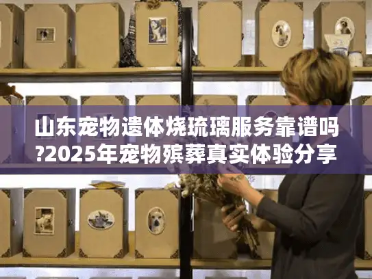 山东宠物遗体烧琉璃服务靠谱吗?2025年宠物殡葬真实体验分享